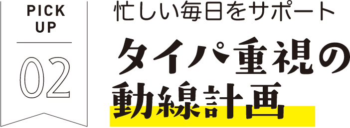 PICKUP02 忙しい毎日をサポート タイパ重視の動線計画