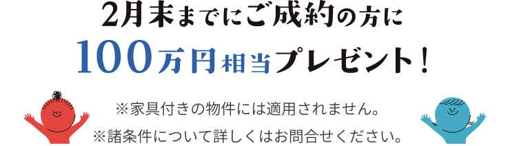 2月末までにご成約の方に100万円相当プレゼント！ ※家具付きの物件には適用されません。※諸条件について詳しくはお問合せください。