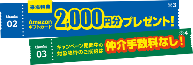 thanks02来場特典Amazonギフトカード2,000円分プレゼント！※3 thanks03キャンペーン期間中の対象物件のご成約は仲介手数料なし！※4