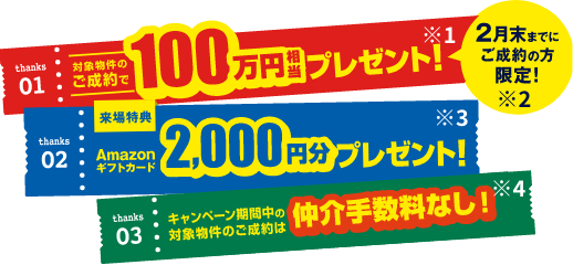 thanks01対象物件のご成約で100万円相当プレゼント！※1 2月末までにご成約の方限定！※2 thanks02来場特典Amazonギフトカード2,000円分プレゼント！※3 thanks03キャンペーン期間中の対象物件のご成約は仲介手数料なし！※4
