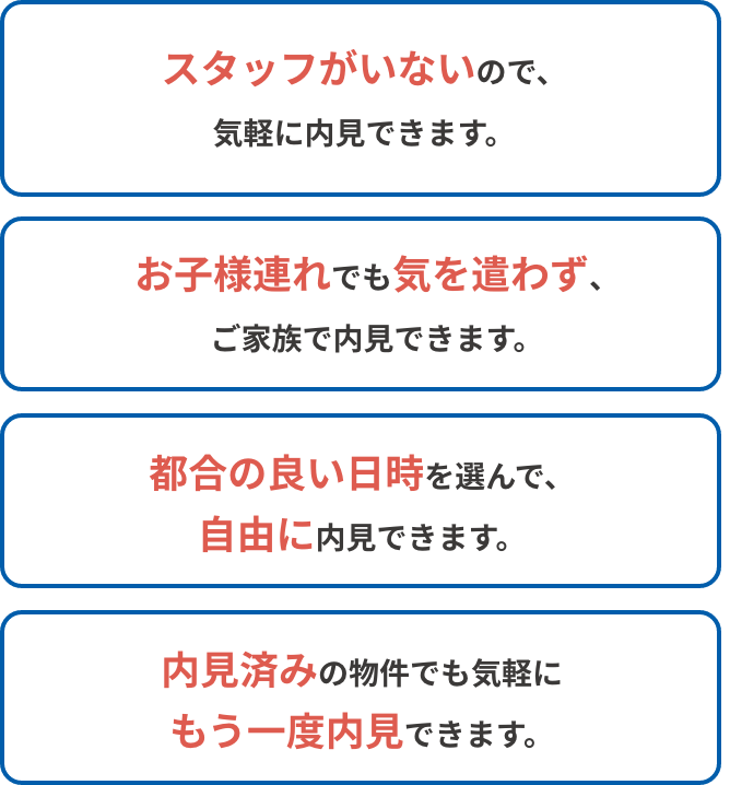 スタッフがいないので、気軽に内見できます。 お子様連れでも気を遣わず、ご家族で内見できます。 都合の良い日時を選んで、自由に内見できます。 内見済みの物件でも気軽にもう一度内見できます。