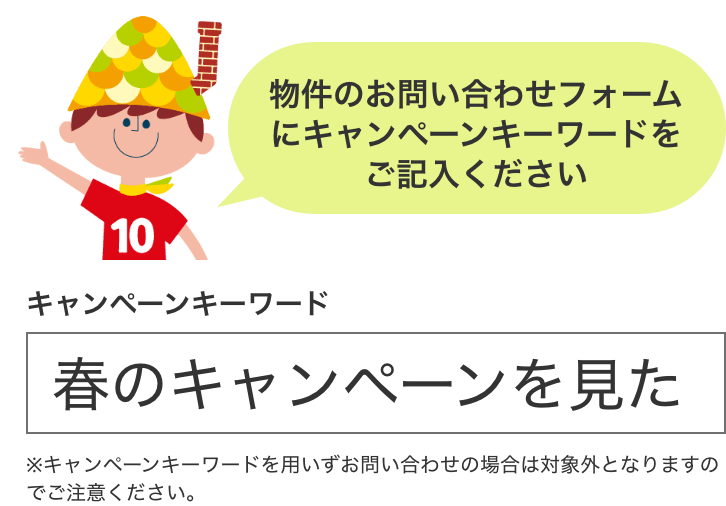 物件のお問い合わせフォームにキャンペーンキーワードをご記入ください キャンペーンキーワード 春のキャンペーンを見た ※キャンペーンキーワードを用いずお問い合わせの場合は対象外となりますのでご注意ください。