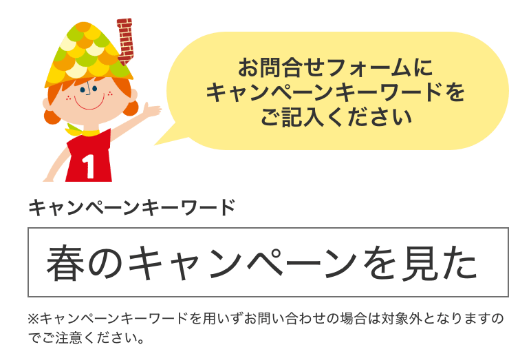 お問合せフォームにキャンペーンキーワードをご記入ください キャンペーンキーワード 春のキャンペーンを見た ※キャンペーンキーワードを用いずお問い合わせの場合は対象外となりますのでご注意ください。