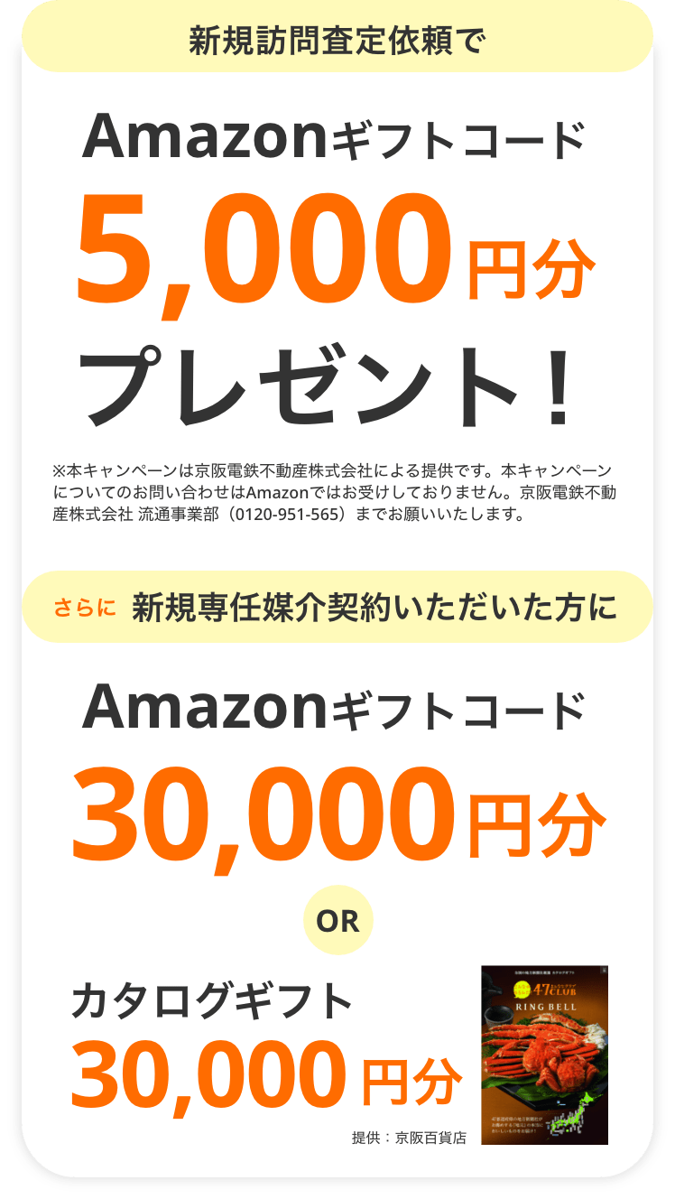 新規訪問査定依頼でAmazonギフトコード5,000円分プレゼント！※本キャンペーンは京阪電鉄不動産株式会社による提供です。本キャンペーンについてのお問い合わせはAmazonではお受けしておりません。京阪電鉄不動産株式会社 流通事業部（0120-951-565）までお願いいたします。さらに新規専任媒介契約いただいた方にAmazonギフトコード30,000円分ORカタログギフト30,000円分 提供：京阪百貨店